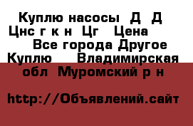 Куплю насосы 1Д, Д, Цнс(г,к,н) Цг › Цена ­ 10 000 - Все города Другое » Куплю   . Владимирская обл.,Муромский р-н